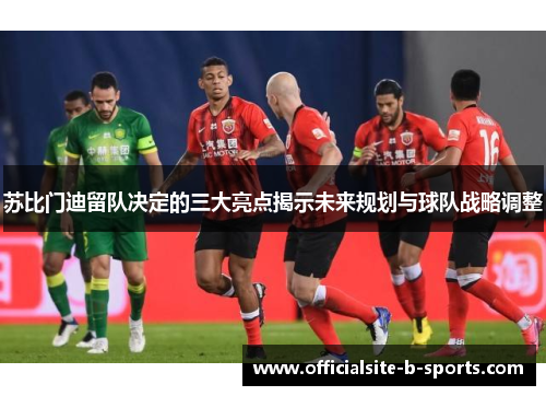 苏比门迪留队决定的三大亮点揭示未来规划与球队战略调整
