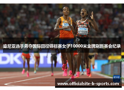 肯尼亚选手勇夺国际田径锦标赛女子10000米金牌刷新赛会纪录