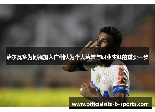 萨尔瓦多为何视加入广州队为个人荣誉与职业生涯的重要一步 萨尔瓦多为何视加入广州队为个人荣誉与职业生涯的重要一步