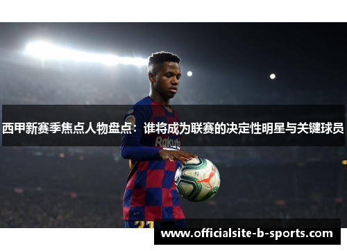 西甲新赛季焦点人物盘点:谁将成为联赛的决定性明星与关键球员 西甲新赛季焦点人物盘点:谁将成为联赛的决定性明星与关键球员