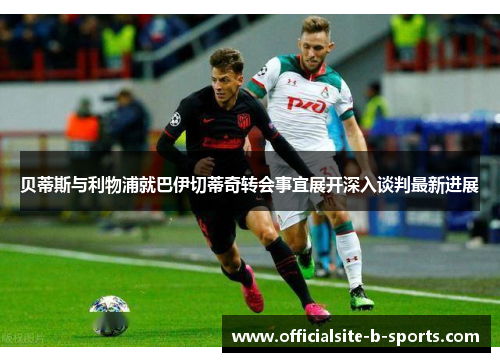 贝蒂斯与利物浦就巴伊切蒂奇转会事宜展开深入谈判最新进展 贝蒂斯与利物浦就巴伊切蒂奇转会事宜展开深入谈判最新进展