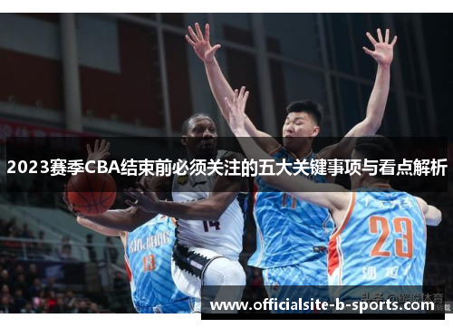 2023赛季CBA结束前必须关注的五大关键事项与看点解析