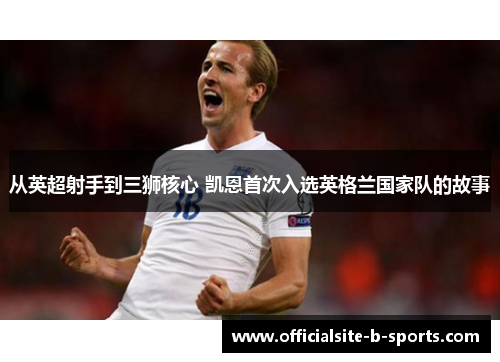 从英超射手到三狮核心 凯恩首次入选英格兰国家队的故事 从英超射手到三狮核心 凯恩首次入选英格兰国家队的故事