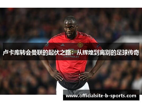 卢卡库转会曼联的起伏之路:从辉煌到离别的足球传奇 卢卡库转会曼联的起伏之路:从辉煌到离别的足球传奇