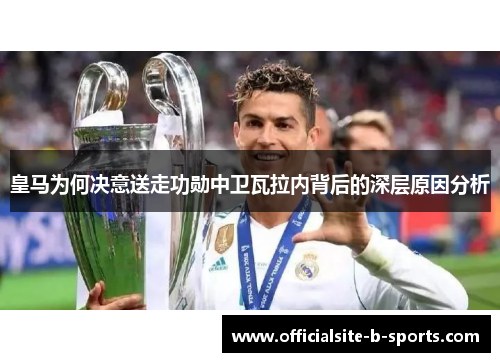 皇马为何决意送走功勋中卫瓦拉内背后的深层原因分析