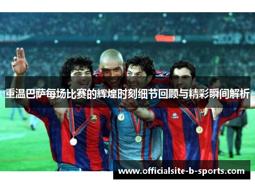 重温巴萨每场比赛的辉煌时刻细节回顾与精彩瞬间解析