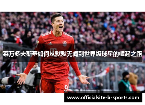 莱万多夫斯基如何从默默无闻到世界级球星的崛起之路 莱万多夫斯基如何从默默无闻到世界级球星的崛起之路