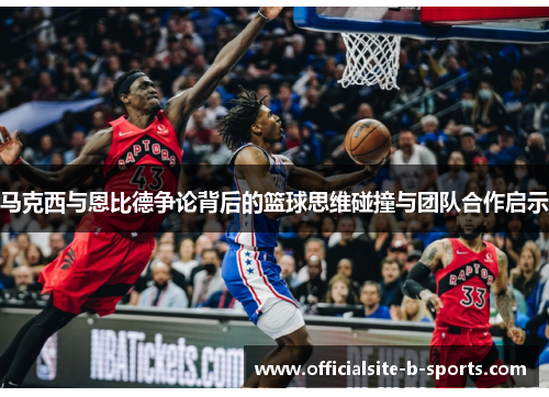 马克西与恩比德争论背后的篮球思维碰撞与团队合作启示