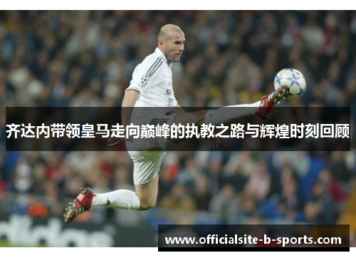 齐达内带领皇马走向巅峰的执教之路与辉煌时刻回顾 齐达内带领皇马走向巅峰的执教之路与辉煌时刻回顾