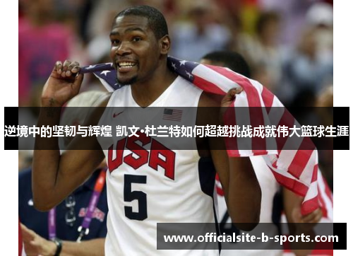 逆境中的坚韧与辉煌 凯文·杜兰特如何超越挑战成就伟大篮球生涯 逆境中的坚韧与辉煌 凯文·杜兰特如何超越挑战成就伟大篮球生涯