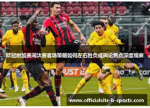 欧冠附加赛淘汰赛客场策略如何左右胜负成舆论焦点深度观察