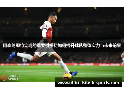 阿森纳即将完成的重要引援将如何提升球队整体实力与未来前景