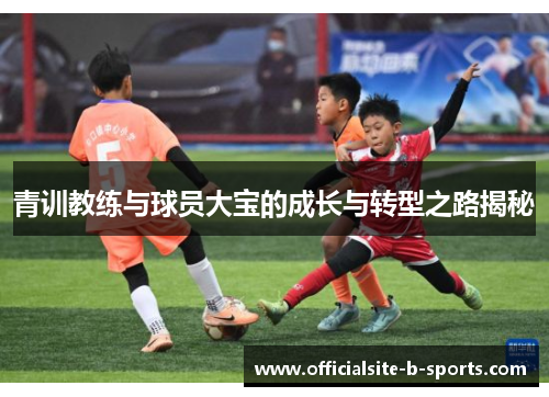 青训教练与球员大宝的成长与转型之路揭秘 青训教练与球员大宝的成长与转型之路揭秘
