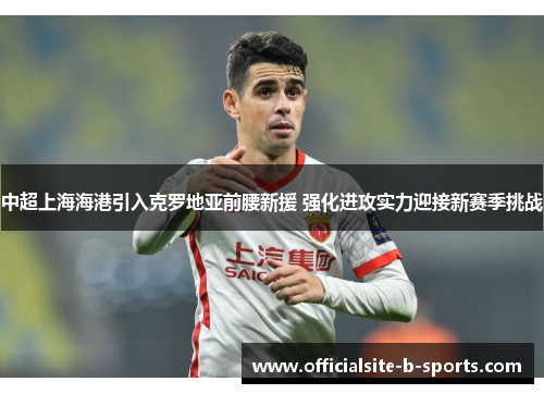 中超上海海港引入克罗地亚前腰新援 强化进攻实力迎接新赛季挑战