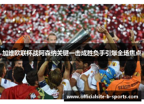 加维欧联杯战阿森纳关键一击成胜负手引爆全场焦点