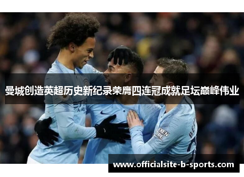 曼城创造英超历史新纪录荣膺四连冠成就足坛巅峰伟业 曼城创造英超历史新纪录荣膺四连冠成就足坛巅峰伟业