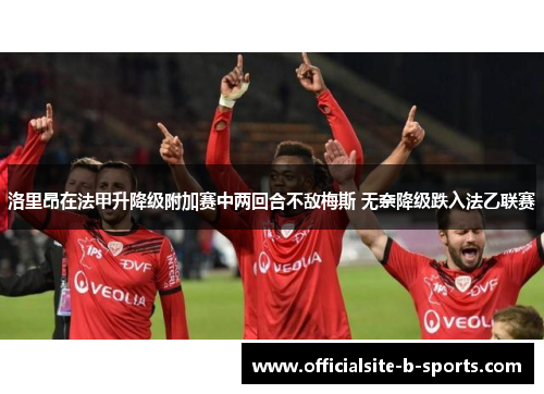 洛里昂在法甲升降级附加赛中两回合不敌梅斯 无奈降级跌入法乙联赛 洛里昂在法甲升降级附加赛中两回合不敌梅斯 无奈降级跌入法乙联赛