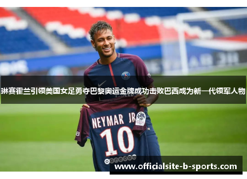 琳赛霍兰引领美国女足勇夺巴黎奥运金牌成功击败巴西成为新一代领军人物