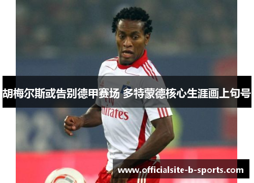 胡梅尔斯或告别德甲赛场 多特蒙德核心生涯画上句号