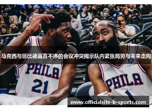 马克西与恩比德直言不讳的会议冲突揭示队内紧张局势与未来走向