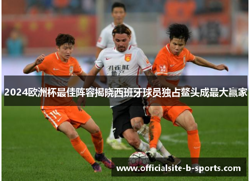 2024欧洲杯最佳阵容揭晓西班牙球员独占鳌头成最大赢家