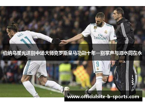 伯纳乌星光送别中场大师克罗斯皇马功勋十年一别掌声与泪水同在永