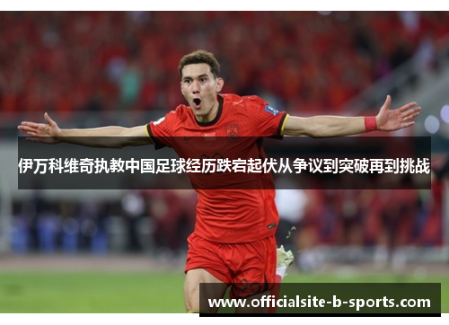 伊万科维奇执教中国足球经历跌宕起伏从争议到突破再到挑战