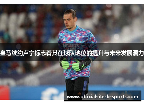 皇马续约卢宁标志着其在球队地位的提升与未来发展潜力