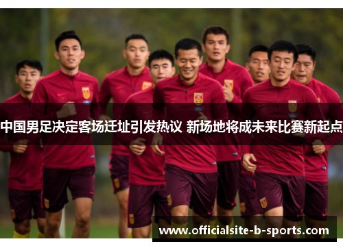 中国男足决定客场迁址引发热议 新场地将成未来比赛新起点 中国男足决定客场迁址引发热议 新场地将成未来比赛新起点
