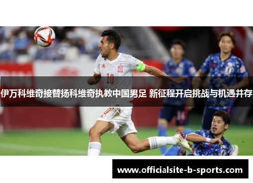 伊万科维奇接替扬科维奇执教中国男足 新征程开启挑战与机遇并存 伊万科维奇接替扬科维奇执教中国男足 新征程开启挑战与机遇并存